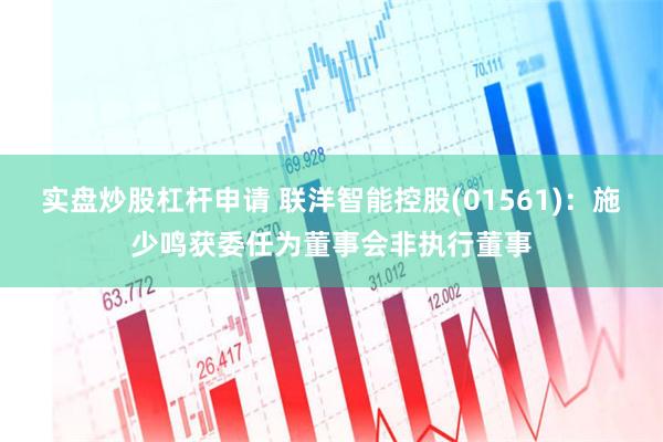实盘炒股杠杆申请 联洋智能控股(01561)：施少鸣获委任为董事会非执行董事