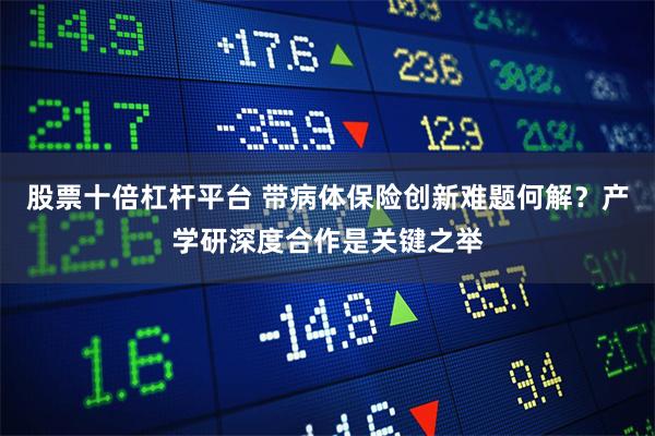 股票十倍杠杆平台 带病体保险创新难题何解？产学研深度合作是关键之举