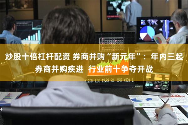炒股十倍杠杆配资 券商并购“新元年”：年内三起券商并购疾进  行业前十争夺开战