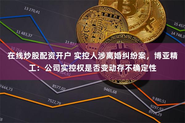 在线炒股配资开户 实控人涉离婚纠纷案，博亚精工：公司实控权是否变动存不确定性