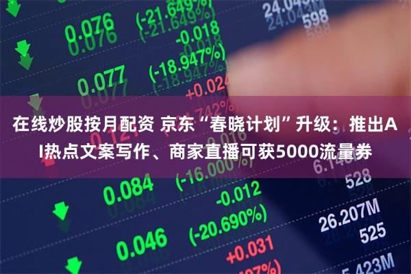 在线炒股按月配资 京东“春晓计划”升级：推出AI热点文案写作、商家直播可获5000流量券