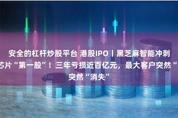 安全的杠杆炒股平台 港股IPO丨黑芝麻智能冲刺智驾芯片“第一股”！三年亏损近百亿元，最大客户突然“消失”