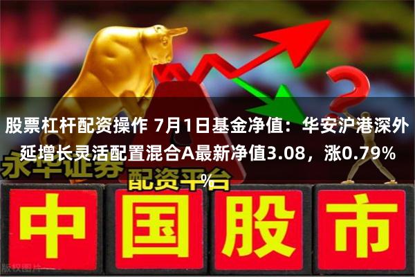 股票杠杆配资操作 7月1日基金净值：华安沪港深外延增长灵活配置混合A最新净值3.08，涨0.79%
