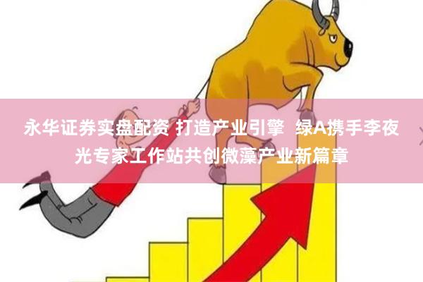 永华证券实盘配资 打造产业引擎  绿A携手李夜光专家工作站共创微藻产业新篇章