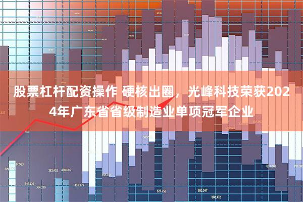 股票杠杆配资操作 硬核出圈，光峰科技荣获2024年广东省省级制造业单项冠军企业