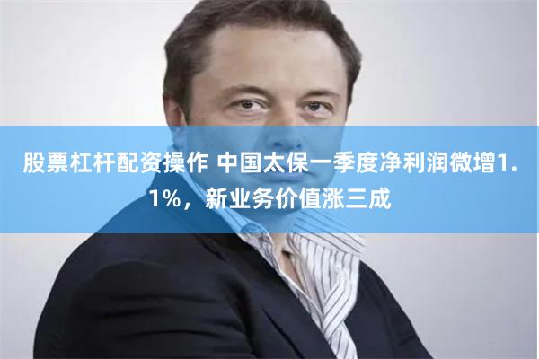 股票杠杆配资操作 中国太保一季度净利润微增1.1%，新业务价值涨三成