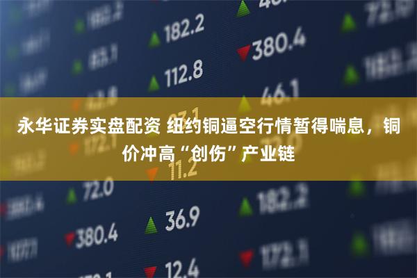 永华证券实盘配资 纽约铜逼空行情暂得喘息，铜价冲高“创伤”产业链