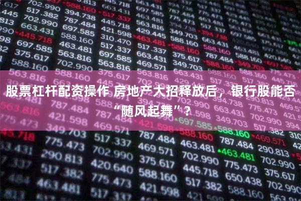 股票杠杆配资操作 房地产大招释放后，银行股能否“随风起舞”？