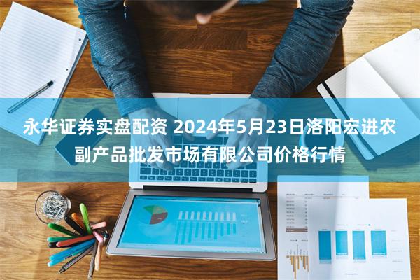永华证券实盘配资 2024年5月23日洛阳宏进农副产品批发市场有限公司价格行情