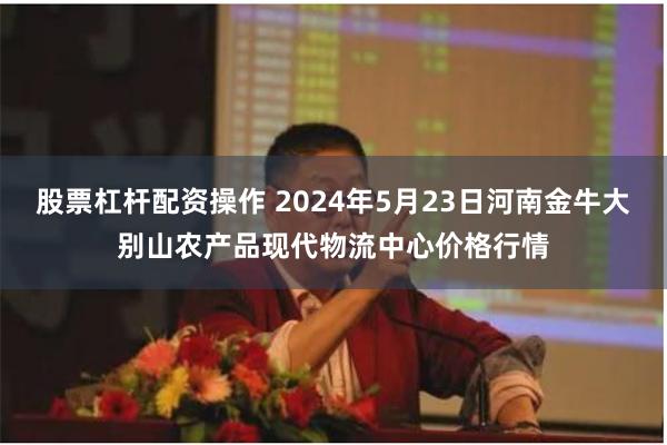 股票杠杆配资操作 2024年5月23日河南金牛大别山农产品现代物流中心价格行情