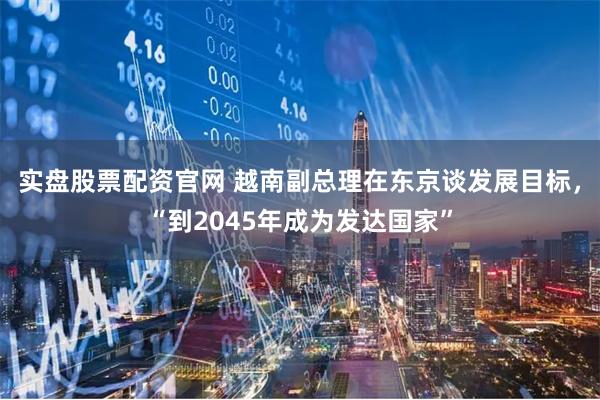 实盘股票配资官网 越南副总理在东京谈发展目标，“到2045年成为发达国家”