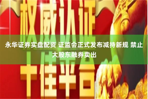 永华证券实盘配资 证监会正式发布减持新规 禁止大股东融券卖出