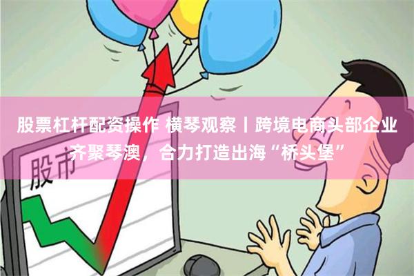 股票杠杆配资操作 横琴观察丨跨境电商头部企业齐聚琴澳，合力打造出海“桥头堡”