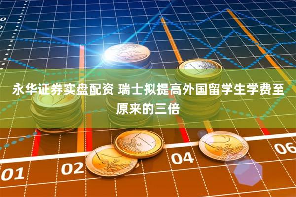 永华证券实盘配资 瑞士拟提高外国留学生学费至原来的三倍