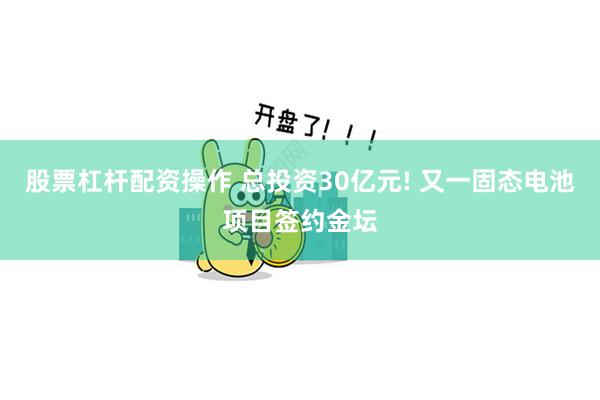 股票杠杆配资操作 总投资30亿元! 又一固态电池项目签约金坛