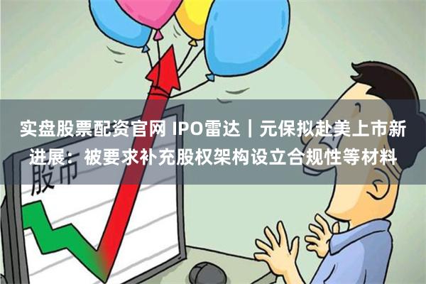 实盘股票配资官网 IPO雷达｜元保拟赴美上市新进展：被要求补充股权架构设立合规性等材料