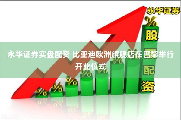 永华证券实盘配资 比亚迪欧洲旗舰店在巴黎举行开业仪式