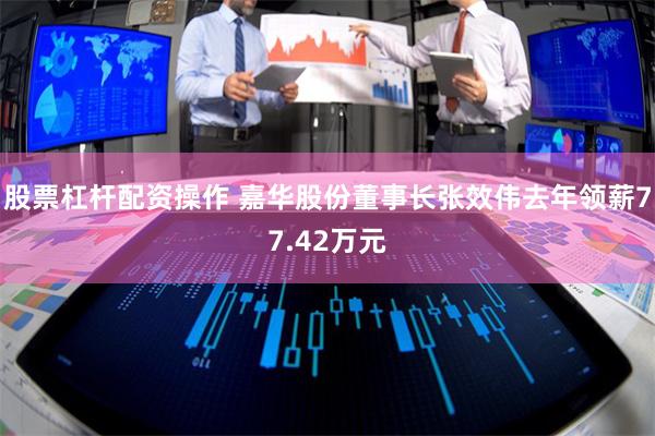 股票杠杆配资操作 嘉华股份董事长张效伟去年领薪77.42万元