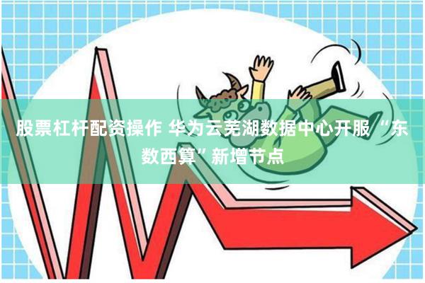 股票杠杆配资操作 华为云芜湖数据中心开服 “东数西算”新增节点
