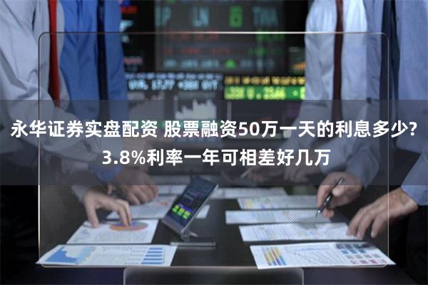 永华证券实盘配资 股票融资50万一天的利息多少? 3.8%利率一年可相差好几万