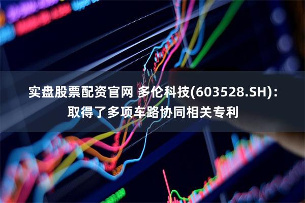 实盘股票配资官网 多伦科技(603528.SH)：取得了多项车路协同相关专利