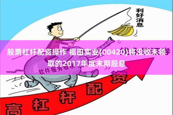 股票杠杆配资操作 福田实业(00420)将没收未领取的2017年度末期股息