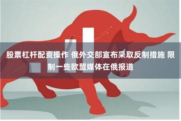股票杠杆配资操作 俄外交部宣布采取反制措施 限制一些欧盟媒体在俄报道