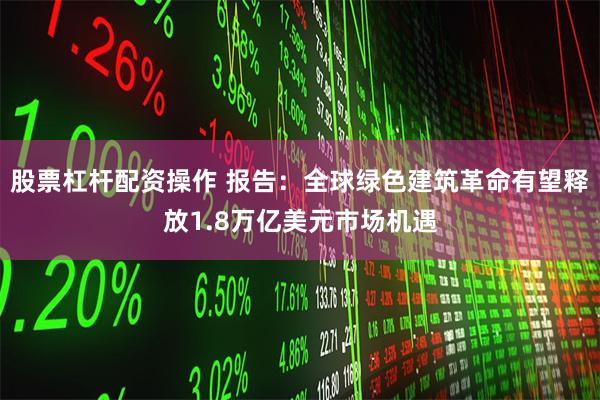 股票杠杆配资操作 报告：全球绿色建筑革命有望释放1.8万亿美元市场机遇