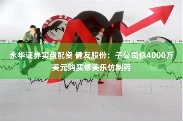 永华证券实盘配资 健友股份：子公司拟4000万美元购买修美乐仿制药