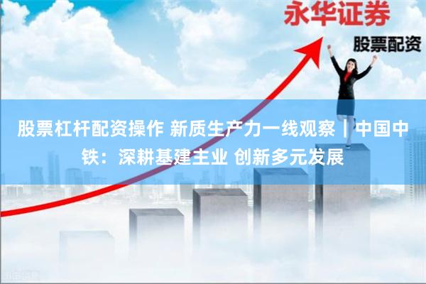 股票杠杆配资操作 新质生产力一线观察｜中国中铁：深耕基建主业 创新多元发展