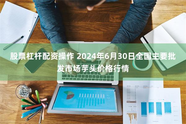 股票杠杆配资操作 2024年6月30日全国主要批发市场芋头价格行情