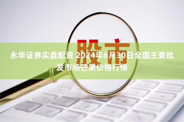 永华证券实盘配资 2024年6月30日全国主要批发市场芒果价格行情