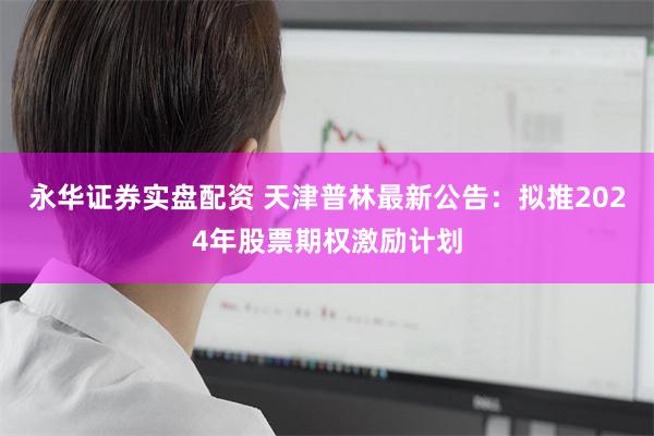 永华证券实盘配资 天津普林最新公告：拟推2024年股票期权激励计划