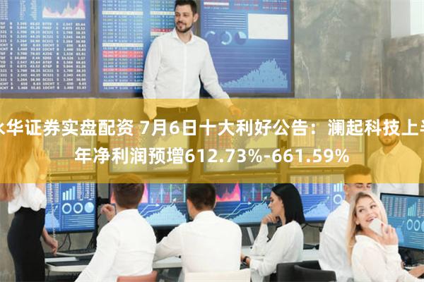 永华证券实盘配资 7月6日十大利好公告：澜起科技上半年净利润预增612.73%-661.59%