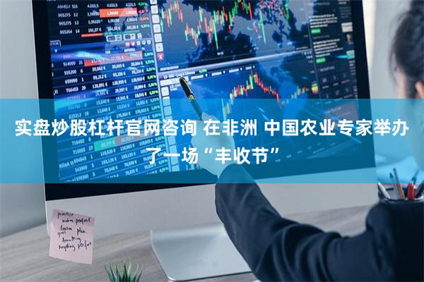 实盘炒股杠杆官网咨询 在非洲 中国农业专家举办了一场“丰收节”