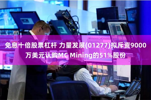 免息十倍股票杠杆 力量发展(01277)拟斥资9000万美元认购MC Mining的51%股份