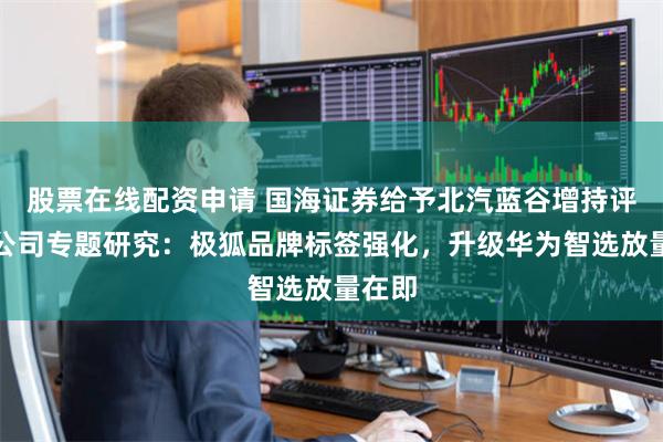 股票在线配资申请 国海证券给予北汽蓝谷增持评级，公司专题研究：极狐品牌标签强化，升级华为智选放量在即
