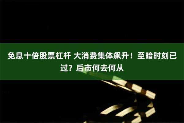 免息十倍股票杠杆 大消费集体飙升！至暗时刻已过？后市何去何从