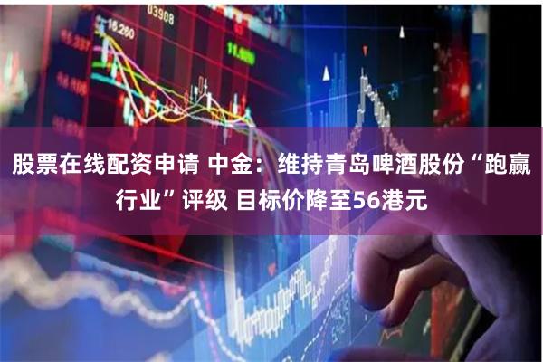 股票在线配资申请 中金：维持青岛啤酒股份“跑赢行业”评级 目标价降至56港元