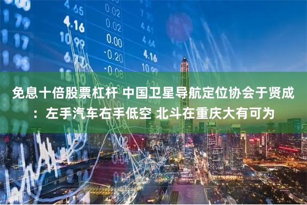 免息十倍股票杠杆 中国卫星导航定位协会于贤成：左手汽车右手低空 北斗在重庆大有可为
