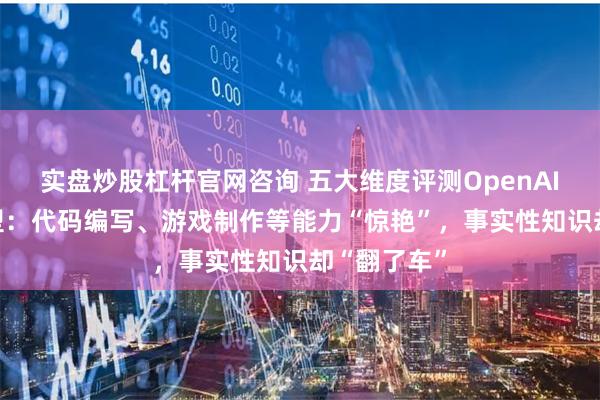 实盘炒股杠杆官网咨询 五大维度评测OpenAI全新o1模型：代码编写、游戏制作等能力“惊艳”，事实性知识却“翻了车”