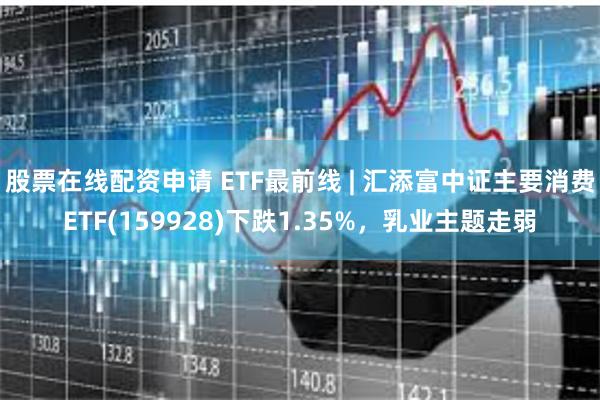 股票在线配资申请 ETF最前线 | 汇添富中证主要消费ETF(159928)下跌1.35%，乳业主题走弱