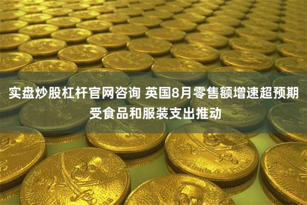 实盘炒股杠杆官网咨询 英国8月零售额增速超预期 受食品和服装支出推动