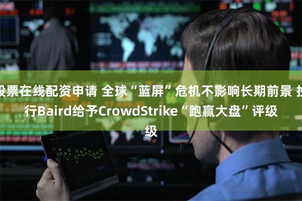 股票在线配资申请 全球“蓝屏”危机不影响长期前景 投行Baird给予CrowdStrike“跑赢大盘”评级