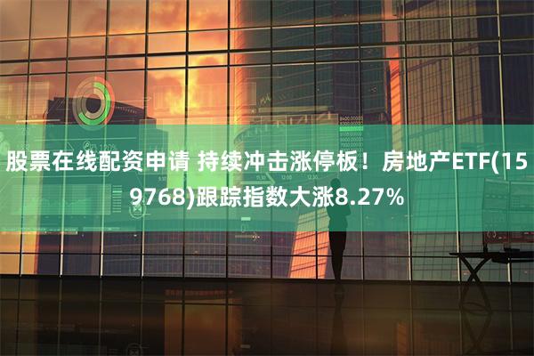 股票在线配资申请 持续冲击涨停板！房地产ETF(159768)跟踪指数大涨8.27%