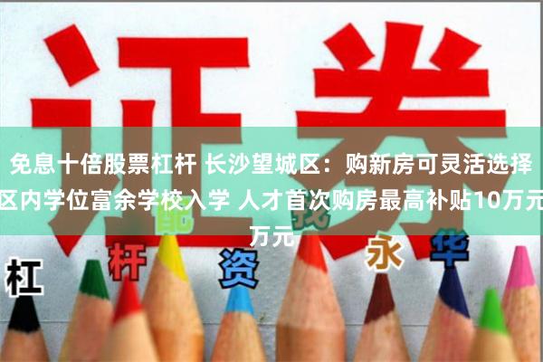 免息十倍股票杠杆 长沙望城区：购新房可灵活选择区内学位富余学校入学 人才首次购房最高补贴10万元