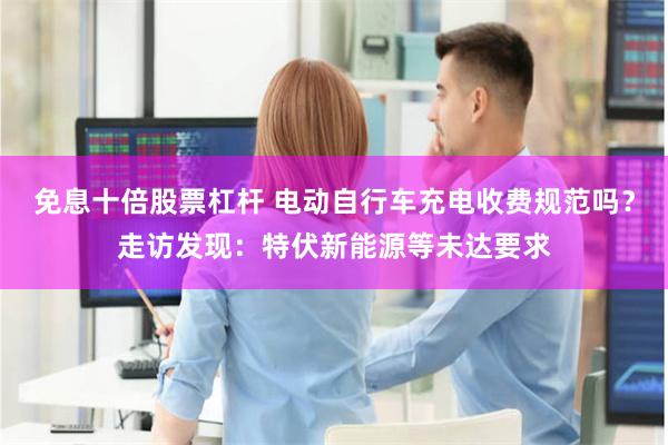 免息十倍股票杠杆 电动自行车充电收费规范吗？走访发现：特伏新能源等未达要求