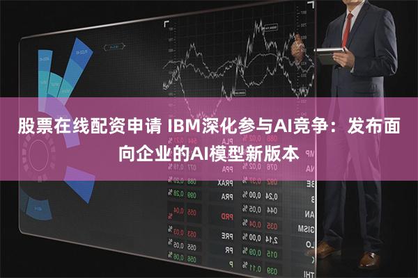 股票在线配资申请 IBM深化参与AI竞争：发布面向企业的AI模型新版本