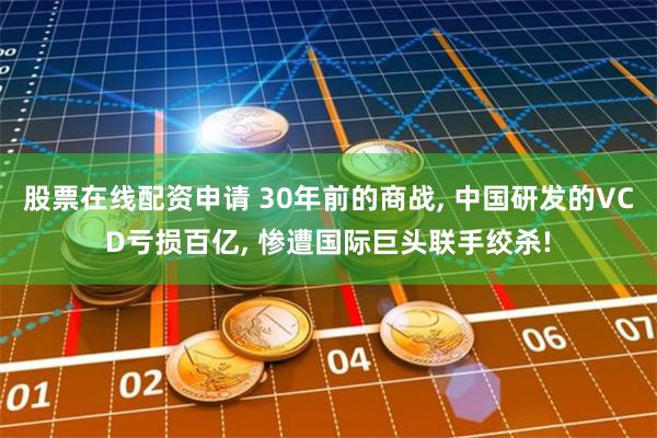 股票在线配资申请 30年前的商战, 中国研发的VCD亏损百亿, 惨遭国际巨头联手绞杀!