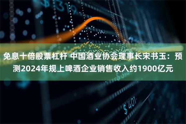 免息十倍股票杠杆 中国酒业协会理事长宋书玉：预测2024年规上啤酒企业销售收入约1900亿元